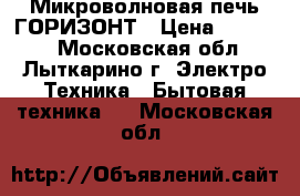 Микроволновая печь ГОРИЗОНТ › Цена ­ 15 000 - Московская обл., Лыткарино г. Электро-Техника » Бытовая техника   . Московская обл.